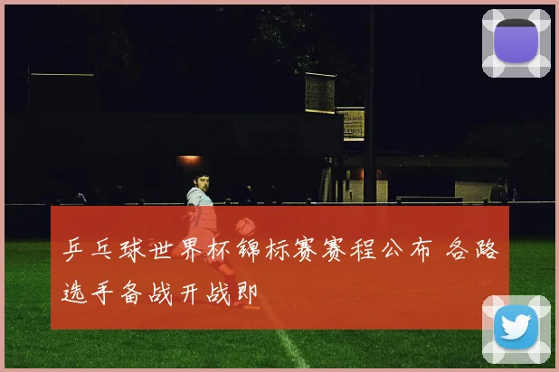 乒乓球世界杯锦标赛赛程公布 各路选手备战开战即