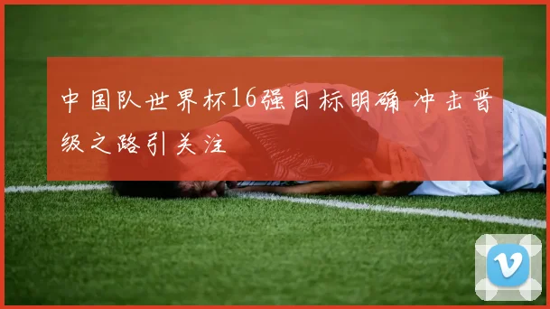 中国队世界杯16强目标明确 冲击晋级之路引关注