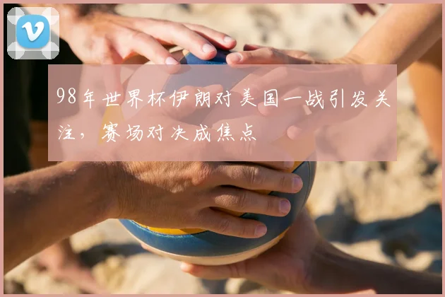 98年世界杯伊朗对美国一战引发关注,赛场对决成焦点