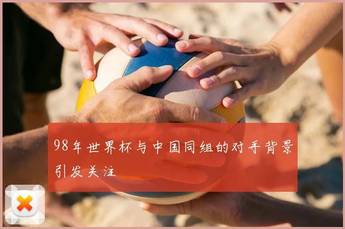 98年世界杯与中国同组的对手背景引发关注