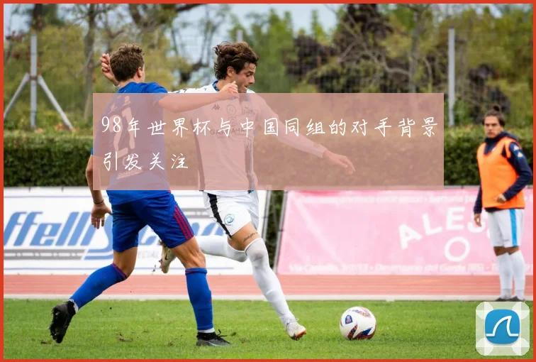 98年世界杯与中国同组的对手背景引发关注
